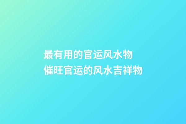 最有用的官运风水物 催旺官运的风水吉祥物